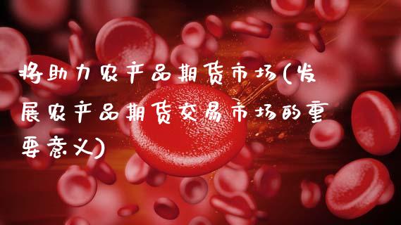 将助力农产品期货市场(发展农产品期货交易市场的重要意义)_https://www.xmqjcw.com_期货百科_第1张
