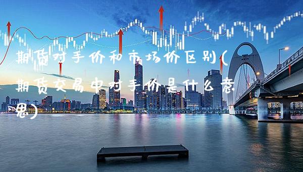 期货对手价和市场价区别(期货交易中对手价是什么意思)_https://www.xmqjcw.com_期货百科_第1张