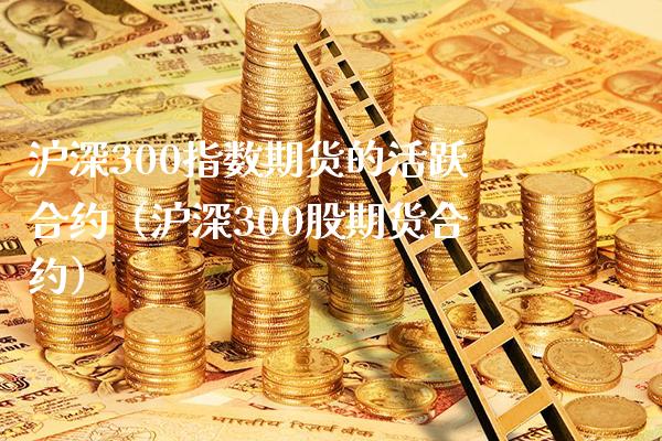 沪深300指数期货的活跃合约（沪深300股期货合约）_https://www.xmqjcw.com_期货投资_第1张