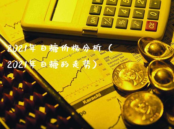 2021年白糖价格分析（2021年白糖的走势）_https://www.xmqjcw.com_期货直播室_第1张