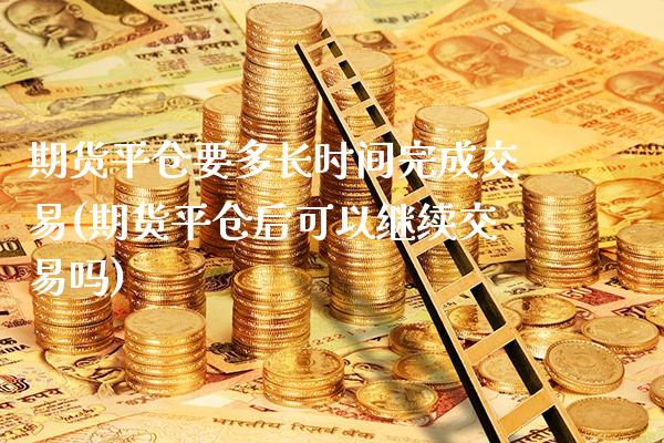 期货平仓要多长时间完成交易(期货平仓后可以继续交易吗)_https://www.xmqjcw.com_期货百科_第1张
