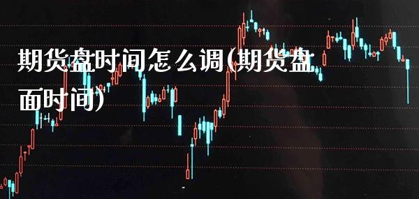 期货盘时间怎么调(期货盘面时间)_https://www.xmqjcw.com_期货开户_第1张