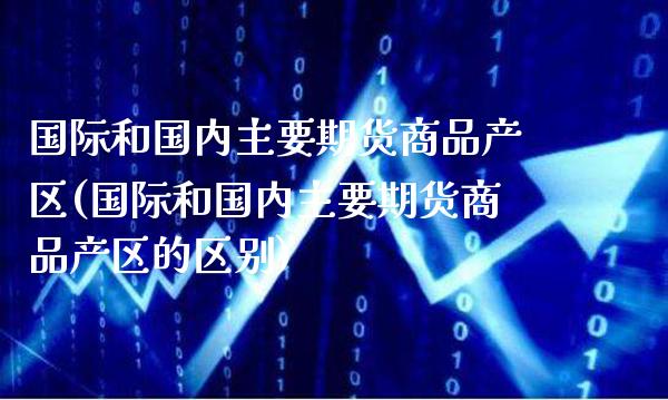国际和国内主要期货商品产区(国际和国内主要期货商品产区的区别)_https://www.xmqjcw.com_期货百科_第1张