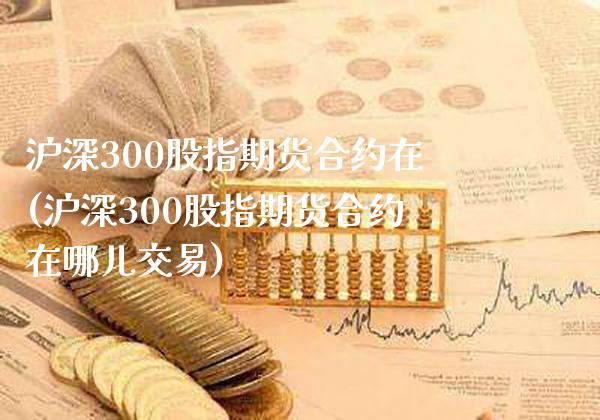 沪深300股指期货合约在(沪深300股指期货合约在哪儿交易)_https://www.xmqjcw.com_期货百科_第1张