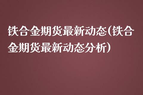 铁合金期货最新动态(铁合金期货最新动态分析)_https://www.xmqjcw.com_期货百科_第1张