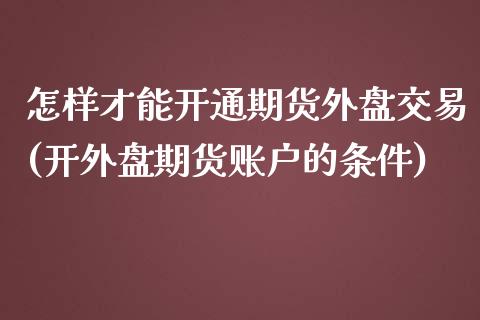 怎样才能开通期货外盘交易(开外盘期货账户的条件)_https://www.xmqjcw.com_期货百科_第1张