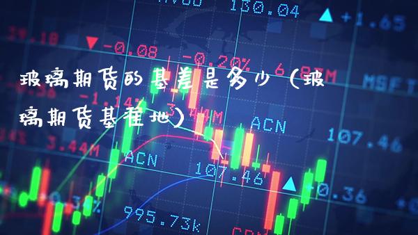 玻璃期货的基差是多少（玻璃期货基准地）_https://www.xmqjcw.com_期货直播室_第1张