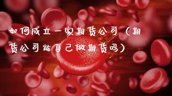如何成立一家期货公司（期货公司能自己做期货吗）_https://www.xmqjcw.com_期货行情_第1张