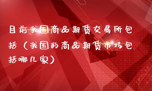 目前我国商品期货交易所包括（我国的商品期货市场包括哪几家）_https://www.xmqjcw.com_期货行情_第1张