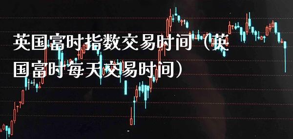 英国富时指数交易时间（英国富时每天交易时间）_https://www.xmqjcw.com_期货投资_第1张