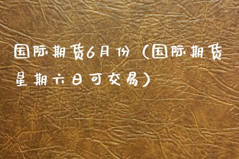 国际期货6月份（国际期货星期六日可交易）_https://www.xmqjcw.com_期货行情_第1张