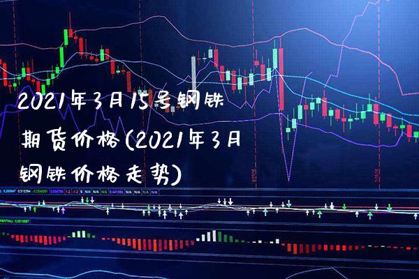 2021年3月15号钢铁期货价格(2021年3月钢铁价格走势)_https://www.xmqjcw.com_期货直播室_第1张