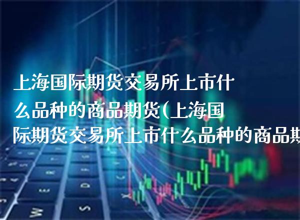 上海国际期货交易所上市什么品种的商品期货(上海国际期货交易所上市什么品种的商品期货好)_https://www.xmqjcw.com_期货行情_第1张