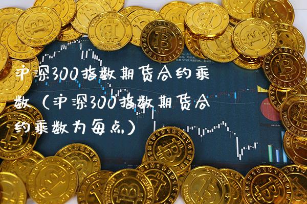 沪深300指数期货合约乘数（沪深300指数期货合约乘数为每点）_https://www.xmqjcw.com_期货直播室_第1张