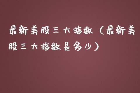 最新美股三大指数（最新美股三大指数是多少）_https://www.xmqjcw.com_期货直播室_第1张