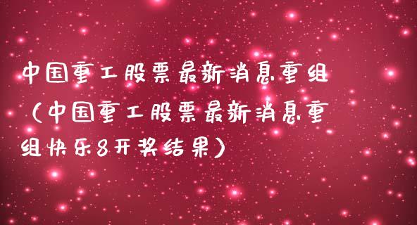 中国重工股票最新消息重组（中国重工股票最新消息重组快乐8开奖结果）_https://www.xmqjcw.com_期货投资_第1张