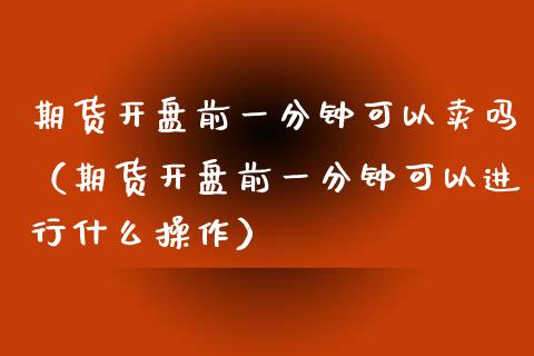 期货**前一分钟可以卖吗（期货**前一分钟可以进行什么操作）_https://www.xmqjcw.com_期货直播室_第1张