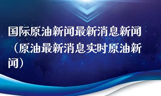 国际原油新闻最新消息新闻（原油最新消息实时原油新闻）_https://www.xmqjcw.com_期货投资_第1张