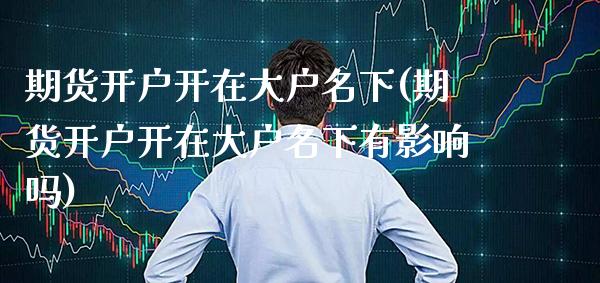 期货开户开在大户名下(期货开户开在大户名下有影响吗)_https://www.xmqjcw.com_期货投资_第1张