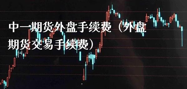 中**货外盘手续费（外盘期货交易手续费）_https://www.xmqjcw.com_期货直播室_第1张