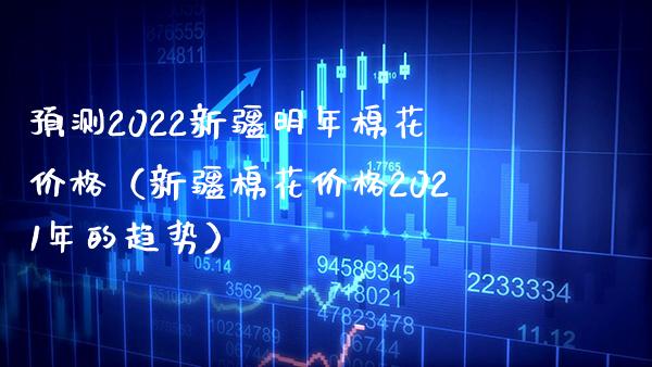 预测2022新疆明年棉花价格（新疆棉花价格2021年的趋势）_https://www.xmqjcw.com_期货开户_第1张