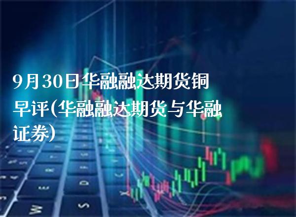 9月30日华融融达期货铜早评(华融融达期货与华融证券)_https://www.xmqjcw.com_期货开户_第1张