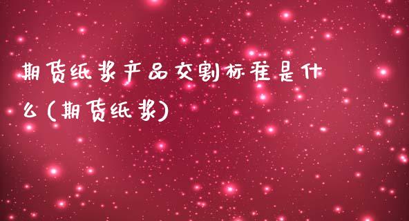 期货纸浆产品交割标准是什么(期货纸浆)_https://www.xmqjcw.com_期货直播室_第1张