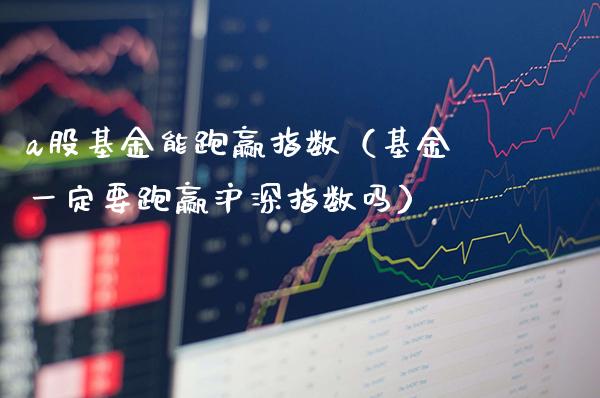 a股基金能跑赢指数（基金一定要跑赢沪深指数吗）_https://www.xmqjcw.com_基金理财_第1张