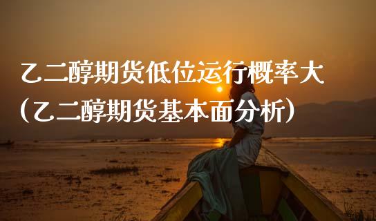 乙二醇期货低位运行概率大(乙二醇期货基本面分析)_https://www.xmqjcw.com_期货直播室_第1张