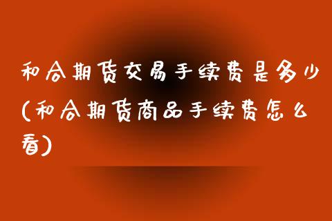 和合期货交易手续费是多少(和合期货商品手续费怎么看)_https://www.xmqjcw.com_基金理财_第1张