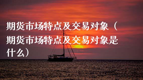 期货市场特点及交易对象（期货市场特点及交易对象是什么）_https://www.xmqjcw.com_期货投资_第1张