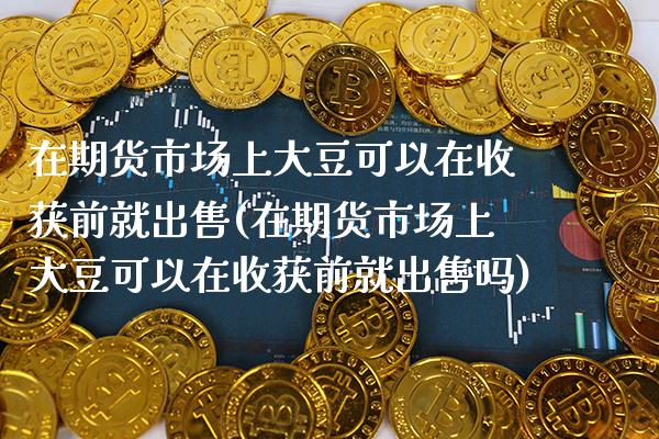 在期货市场上大豆可以在收获前就**(在期货市场上大豆可以在收获前就**吗)_https://www.xmqjcw.com_期货直播室_第1张