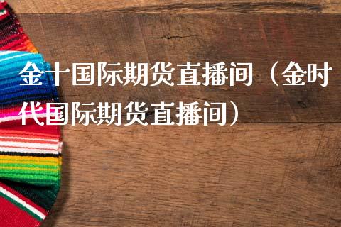 金十国际期货直播间（金时代国际期货直播间）_https://www.xmqjcw.com_期货行情_第1张