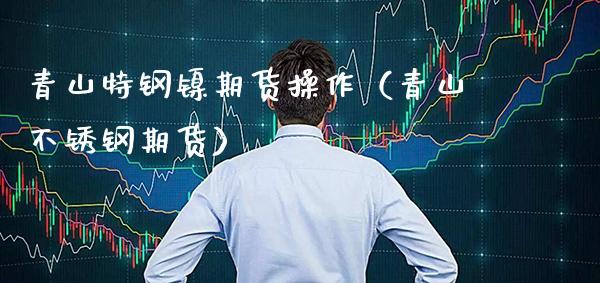 青山特钢镍期货操作（青山不锈钢期货）_https://www.xmqjcw.com_期货开户_第1张