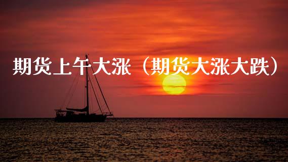 期货上午大涨（期货大涨大跌）_https://www.xmqjcw.com_期货直播室_第1张