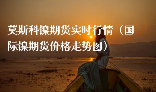 莫斯科镍期货实时行情（国际镍期货价格走势图）_https://www.xmqjcw.com_期货投资_第1张