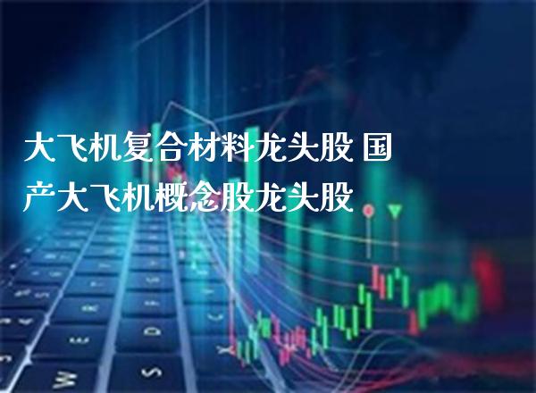 大飞机复合材料龙头股 国产大飞机概念股龙头股_https://www.xmqjcw.com_股票投资_第1张