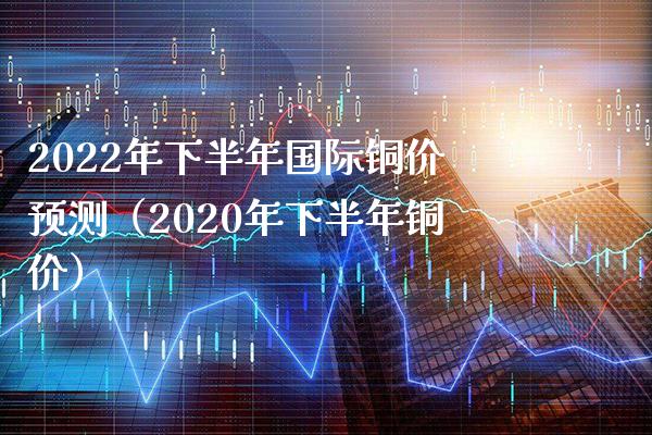 2022年下半年国际铜价预测（2020年下半年铜价）_https://www.xmqjcw.com_期货投资_第1张