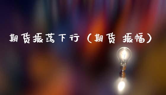 期货振荡下行（期货 振幅）_https://www.xmqjcw.com_期货直播室_第1张