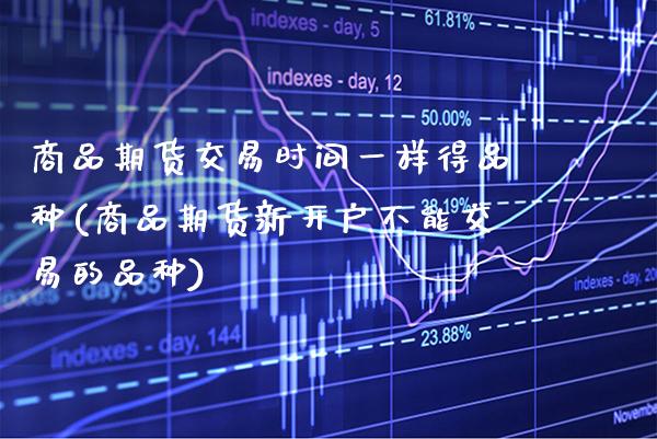 商品期货交易时间一样得品种(商品期货新开户不能交易的品种)_https://www.xmqjcw.com_基金理财_第1张