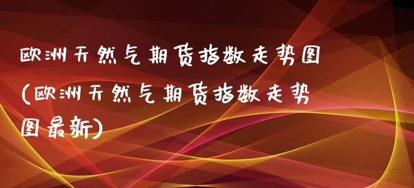 欧洲天然气期货指数走势图(欧洲天然气期货指数走势图最新)_https://www.xmqjcw.com_期货直播室_第1张
