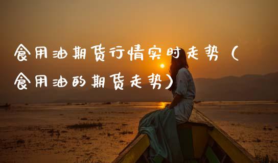 食用油期货行情实时走势（食用油的期货走势）_https://www.xmqjcw.com_期货投资_第1张