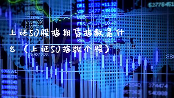 上证50股指期货指数是什么（上证50指数个股）_https://www.xmqjcw.com_期货投资_第1张
