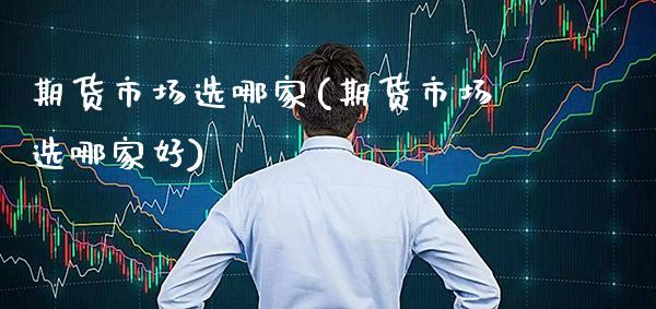 期货市场选哪家(期货市场选哪家好)_https://www.xmqjcw.com_期货投资_第1张