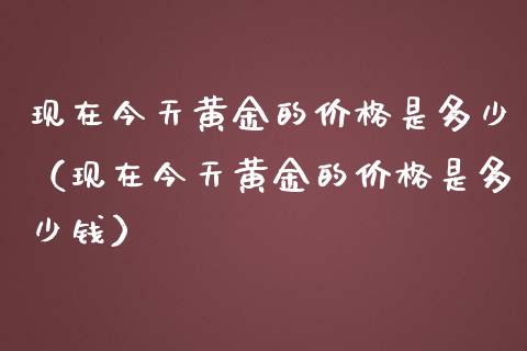 现在今天黄金的价格是多少（现在今天黄金的价格是多少钱）_https://www.xmqjcw.com_期货直播室_第1张
