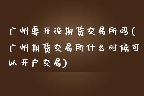 广州要开设期货交易所吗(广州期货交易所什么时候可以开户交易)_https://www.xmqjcw.com_期货百科_第1张