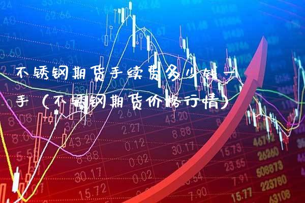 不锈钢期货手续费多少钱一手（不锈钢期货价格行情）_https://www.xmqjcw.com_期货直播室_第1张