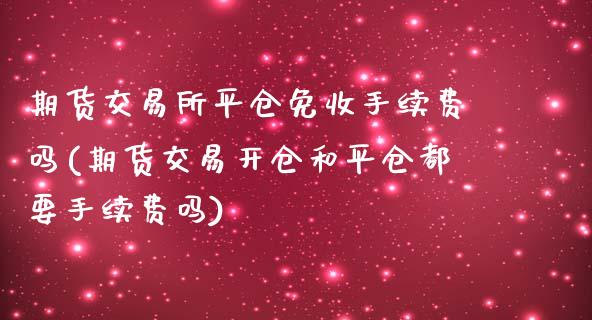 期货交易所平仓免收手续费吗(期货交易开仓和平仓都要手续费吗)_https://www.xmqjcw.com_期货百科_第1张
