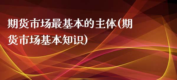 期货市场最基本的主体(期货市场基本知识)_https://www.xmqjcw.com_基金理财_第1张