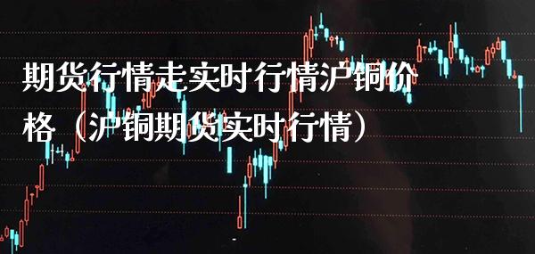 期货行情走实时行情沪铜价格（沪铜期货实时行情）_https://www.xmqjcw.com_期货投资_第1张